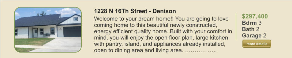 $297,400 Bdrm 3 Bath 2 Garage 2  more details more details 1228 N 16Th Street - Denison Welcome to your dream home!! You are going to love coming home to this beautiful newly constructed, energy efficient quality home. Built with your comfort in mind, you will enjoy the open floor plan, large kitchen with pantry, island, and appliances already installed, open to dining area and living area. ……………..