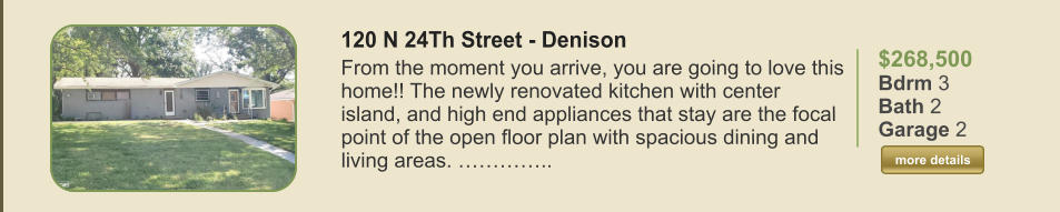 $268,500 Bdrm 3 Bath 2 Garage 2  more details more details 120 N 24Th Street - Denison From the moment you arrive, you are going to love this home!! The newly renovated kitchen with center island, and high end appliances that stay are the focal point of the open floor plan with spacious dining and living areas. …………..