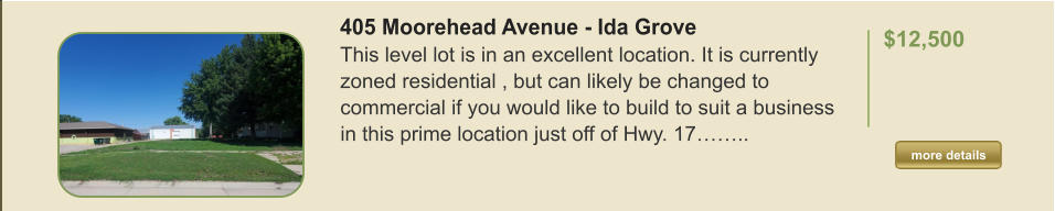 405 Moorehead Avenue - Ida Grove This level lot is in an excellent location. It is currently zoned residential , but can likely be changed to commercial if you would like to build to suit a business in this prime location just off of Hwy. 17……..   $12,500  more details more details