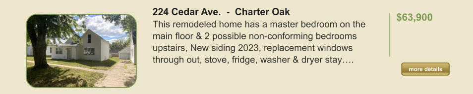 224 Cedar Ave.  -  Charter Oak This remodeled home has a master bedroom on the main floor & 2 possible non-conforming bedrooms upstairs, New siding 2023, replacement windows through out, stove, fridge, washer & dryer stay….  $63,900    more details more details