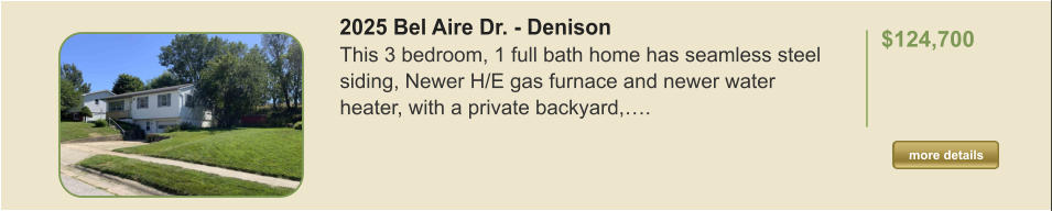 2025 Bel Aire Dr. - Denison This 3 bedroom, 1 full bath home has seamless steel siding, Newer H/E gas furnace and newer water heater, with a private backyard,….  $124,700    more details more details