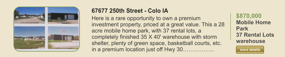 $870,000   Mobile Home Park 37 Rental Lots warehouse  more details more details 67677 250th Street - Colo IA Here is a rare opportunity to own a premium investment property, priced at a great value. This a 28 acre mobile home park, with 37 rental lots, a completely finished 35 X 40' warehouse with storm shelter, plenty of green space, basketball courts, etc. in a premium location just off Hwy 30……………..