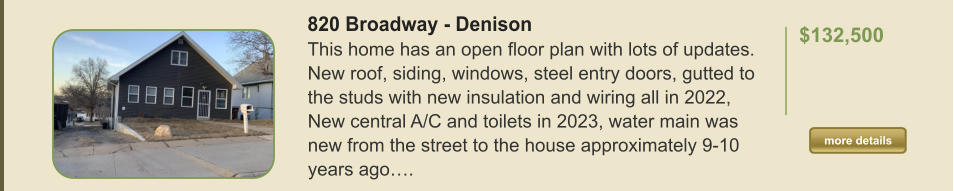 820 Broadway - Denison This home has an open floor plan with lots of updates. New roof, siding, windows, steel entry doors, gutted to the studs with new insulation and wiring all in 2022, New central A/C and toilets in 2023, water main was new from the street to the house approximately 9-10 years ago….  $132,500    more details more details