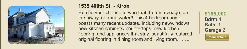 $185,000 Bdrm 4 Bath  1 Garage 2  more details more details 1535 400th St. - Kiron Here is your chance to won that dream acreage, on the hiway, on rural water!! This 4 bedroom home boasts many recent updates, including newwindows, new kitchen cabinets/ countertops, new kitchen flooring, and appliances that stay, beautifully restored original flooring in dining room and living room……..