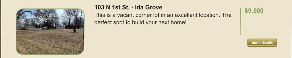 103 N 1st St. - Ida Grove This is a vacant corner lot in an excellent location. The perfect spot to build your next home!   $9,500  more details more details