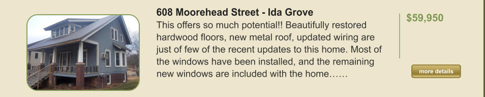 608 Moorehead Street - Ida Grove This offers so much potential!! Beautifully restored hardwood floors, new metal roof, updated wiring are just of few of the recent updates to this home. Most of the windows have been installed, and the remaining new windows are included with the home……  $59,950    more details more details