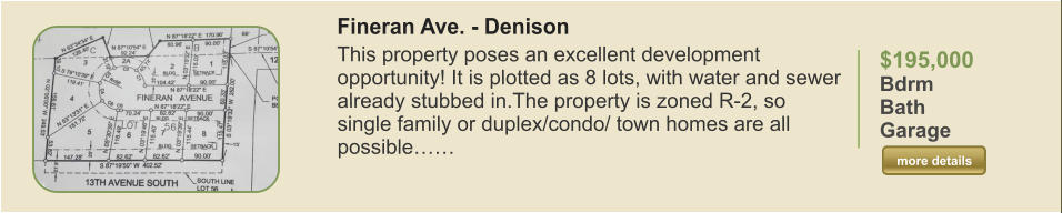 $195,000 Bdrm  Bath   Garage   more details more details Fineran Ave. - Denison This property poses an excellent development opportunity! It is plotted as 8 lots, with water and sewer already stubbed in.The property is zoned R-2, so single family or duplex/condo/ town homes are all possible……