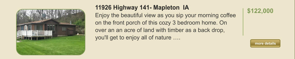 11926 Highway 141- Mapleton  IA Enjoy the beautiful view as you sip your morning coffee on the front porch of this cozy 3 bedroom home. On over an an acre of land with timber as a back drop, you'll get to enjoy all of nature ….  $122,000    more details more details