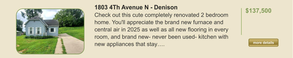 1803 4Th Avenue N - Denison Check out this cute completely renovated 2 bedroom home. You'll appreciate the brand new furnace and central air in 2025 as well as all new flooring in every room, and brand new- never been used- kitchen with new appliances that stay….  $137,500    more details more details