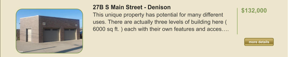 27B S Main Street - Denison This unique property has potential for many different uses. There are actually three levels of building here ( 6000 sq ft. ) each with their own features and acces….  $132,000    more details more details