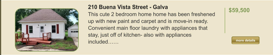 210 Buena Vista Street - Galva This cute 2 bedroom home home has been freshened up with new paint and carpet and is move-in ready. Convenient main floor laundry with appliances that stay, just off of kitchen- also with appliances included……  $59,500    more details more details