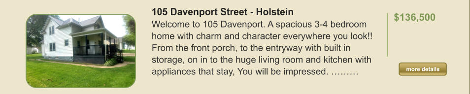 105 Davenport Street - Holstein Welcome to 105 Davenport. A spacious 3-4 bedroom home with charm and character everywhere you look!! From the front porch, to the entryway with built in storage, on in to the huge living room and kitchen with appliances that stay, You will be impressed. ………  $136,500    more details more details