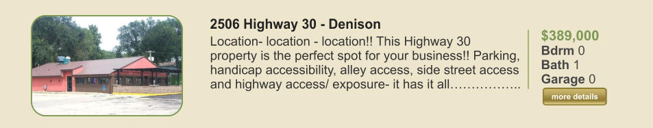 $389,000 Bdrm 0 Bath 1 Garage 0  more details more details 2506 Highway 30 - Denison Location- location - location!! This Highway 30 property is the perfect spot for your business!! Parking, handicap accessibility, alley access, side street access and highway access/ exposure- it has it all……………..