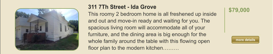 311 7Th Street - Ida Grove This roomy 2 bedroom home is all freshened up inside and out and move-in ready and waiting for you. The spacious living room will accommodate all of your furniture, and the dining area is big enough for the whole family around the table with this flowing open floor plan to the modern kitchen………  $79,000    more details more details