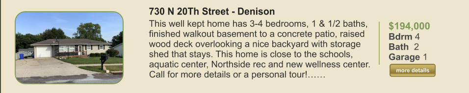 $194,000 Bdrm 4 Bath  2 Garage 1  more details more details 730 N 20Th Street - Denison This well kept home has 3-4 bedrooms, 1 & 1/2 baths, finished walkout basement to a concrete patio, raised wood deck overlooking a nice backyard with storage shed that stays. This home is close to the schools, aquatic center, Northside rec and new wellness center. Call for more details or a personal tour!……