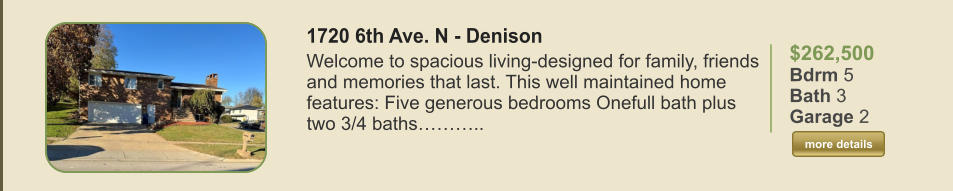 $262,500 Bdrm 5 Bath 3 Garage 2  more details more details 1720 6th Ave. N - Denison Welcome to spacious living-designed for family, friends and memories that last. This well maintained home features: Five generous bedrooms Onefull bath plus two 3/4 baths………..
