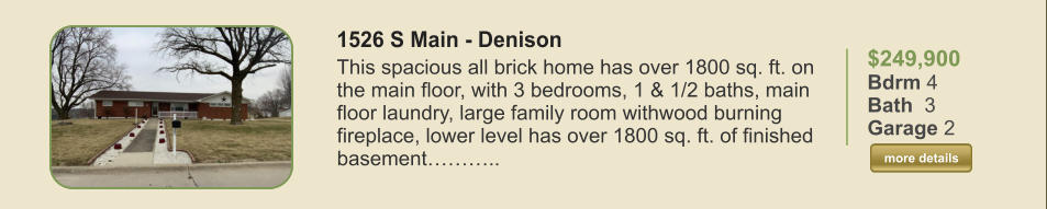 $249,900 Bdrm 4 Bath  3 Garage 2  more details more details 1526 S Main - Denison This spacious all brick home has over 1800 sq. ft. on the main floor, with 3 bedrooms, 1 & 1/2 baths, main floor laundry, large family room withwood burning fireplace, lower level has over 1800 sq. ft. of finished basement………..