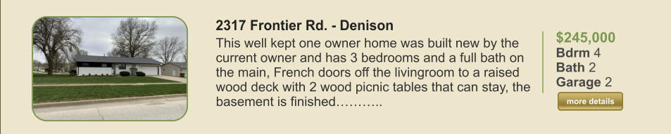 $245,000 Bdrm 4 Bath 2 Garage 2  more details more details 2317 Frontier Rd. - Denison This well kept one owner home was built new by the current owner and has 3 bedrooms and a full bath on the main, French doors off the livingroom to a raised wood deck with 2 wood picnic tables that can stay, the basement is finished………..