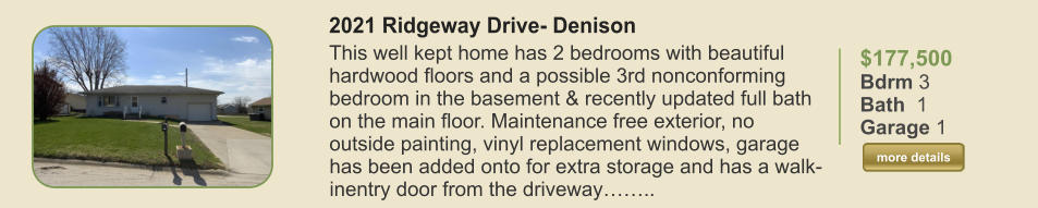 $177,500 Bdrm 3 Bath  1 Garage 1  more details more details 2021 Ridgeway Drive- Denison This well kept home has 2 bedrooms with beautiful hardwood floors and a possible 3rd nonconforming bedroom in the basement & recently updated full bath on the main floor. Maintenance free exterior, no outside painting, vinyl replacement windows, garage has been added onto for extra storage and has a walk-inentry door from the driveway……..