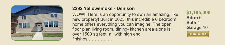 $1,195,000 Bdrm 6 Bath 4 Garage 10  more details more details 2292 Yellowsmoke - Denison WOW!! Here is an opportunity to own an amazing, like new property! Built in 2023, this incredible 6 bedroom home offers everything you can imagine. The open floor plan living room, dining- kitchen area alone is over 1500 sq feet, all with high end finishes……………..