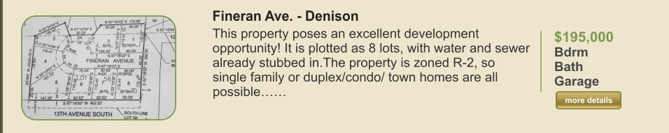 $195,000 Bdrm  Bath   Garage   more details more details Fineran Ave. - Denison This property poses an excellent development opportunity! It is plotted as 8 lots, with water and sewer already stubbed in.The property is zoned R-2, so single family or duplex/condo/ town homes are all possible……