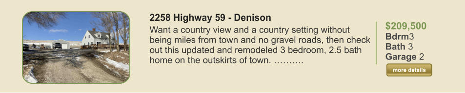 $209,500 Bdrm3 Bath 3 Garage 2  more details more details 2258 Highway 59 - Denison Want a country view and a country setting without being miles from town and no gravel roads, then check out this updated and remodeled 3 bedroom, 2.5 bath home on the outskirts of town. ……….