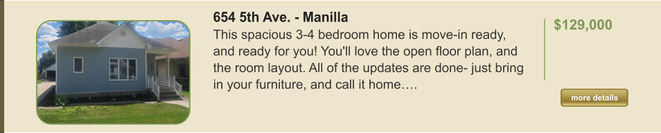 654 5th Ave. - Manilla This spacious 3-4 bedroom home is move-in ready, and ready for you! You'll love the open floor plan, and the room layout. All of the updates are done- just bring in your furniture, and call it home….  $129,000    more details more details