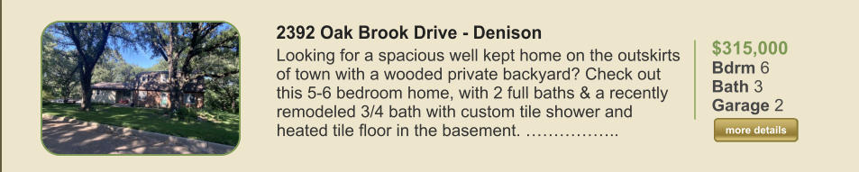 $315,000 Bdrm 6 Bath 3 Garage 2  more details more details 2392 Oak Brook Drive - Denison  Looking for a spacious well kept home on the outskirts of town with a wooded private backyard? Check out this 5-6 bedroom home, with 2 full baths & a recently remodeled 3/4 bath with custom tile shower and heated tile floor in the basement. ……………..