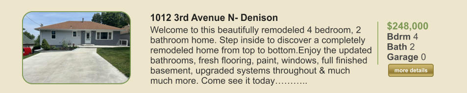$248,000 Bdrm 4 Bath 2 Garage 0  more details more details 1012 3rd Avenue N- Denison Welcome to this beautifully remodeled 4 bedroom, 2 bathroom home. Step inside to discover a completely remodeled home from top to bottom.Enjoy the updated bathrooms, fresh flooring, paint, windows, full finished basement, upgraded systems throughout & much much more. Come see it today………..