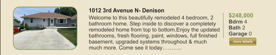 $248,000 Bdrm 4 Bath 2 Garage 0  more details more details 1012 3rd Avenue N- Denison Welcome to this beautifully remodeled 4 bedroom, 2 bathroom home. Step inside to discover a completely remodeled home from top to bottom.Enjoy the updated bathrooms, fresh flooring, paint, windows, full finished basement, upgraded systems throughout & much much more. Come see it today………..