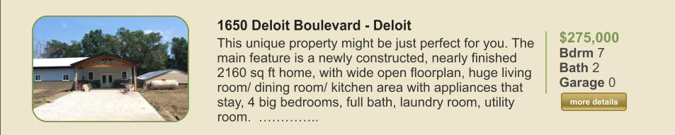 $275,000 Bdrm 7 Bath 2 Garage 0  more details more details 1650 Deloit Boulevard - Deloit This unique property might be just perfect for you. The main feature is a newly constructed, nearly finished 2160 sq ft home, with wide open floorplan, huge living room/ dining room/ kitchen area with appliances that stay, 4 big bedrooms, full bath, laundry room, utility room.  …………..