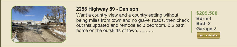 $209,500 Bdrm3 Bath 3 Garage 2  more details more details 2258 Highway 59 - Denison Want a country view and a country setting without being miles from town and no gravel roads, then check out this updated and remodeled 3 bedroom, 2.5 bath home on the outskirts of town. ……….