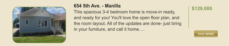 654 5th Ave. - Manilla This spacious 3-4 bedroom home is move-in ready, and ready for you! You'll love the open floor plan, and the room layout. All of the updates are done- just bring in your furniture, and call it home….  $129,000    more details more details