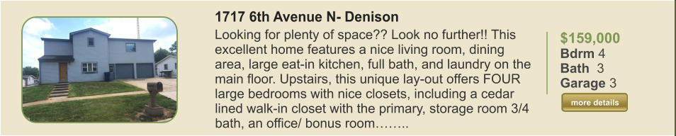 $159,000 Bdrm 4 Bath  3 Garage 3  more details more details 1717 6th Avenue N- Denison Looking for plenty of space?? Look no further!! This excellent home features a nice living room, dining area, large eat-in kitchen, full bath, and laundry on the main floor. Upstairs, this unique lay-out offers FOUR large bedrooms with nice closets, including a cedar lined walk-in closet with the primary, storage room 3/4 bath, an office/ bonus room……..