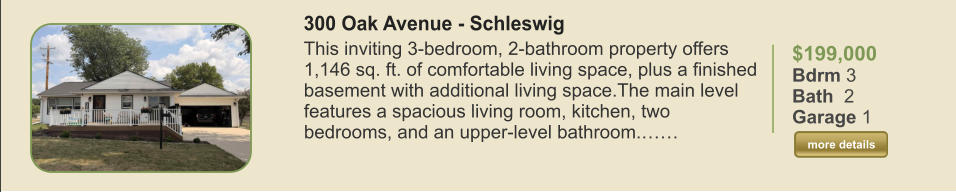 $199,000 Bdrm 3 Bath  2 Garage 1  more details more details 300 Oak Avenue - Schleswig This inviting 3-bedroom, 2-bathroom property offers 1,146 sq. ft. of comfortable living space, plus a finished basement with additional living space.The main level features a spacious living room, kitchen, two bedrooms, and an upper-level bathroom.……