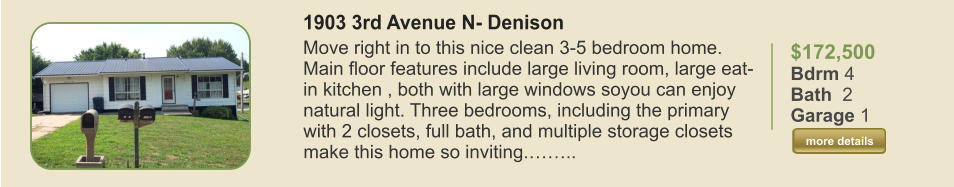 $172,500 Bdrm 4 Bath  2 Garage 1  more details more details 1903 3rd Avenue N- Denison Move right in to this nice clean 3-5 bedroom home. Main floor features include large living room, large eat-in kitchen , both with large windows soyou can enjoy natural light. Three bedrooms, including the primary with 2 closets, full bath, and multiple storage closets make this home so inviting.……..