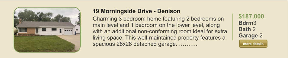 $187,000 Bdrm3 Bath 2 Garage 2  more details more details 19 Morningside Drive - Denison Charming 3 bedroom home featuring 2 bedrooms on main level and 1 bedroom on the lower level, along with an additional non-conforming room ideal for extra living space. This well-maintained property features a spacious 28x28 detached garage. ……….