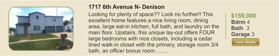 $159,000 Bdrm 4 Bath  3 Garage 3  more details more details 1717 6th Avenue N- Denison Looking for plenty of space?? Look no further!! This excellent home features a nice living room, dining area, large eat-in kitchen, full bath, and laundry on the main floor. Upstairs, this unique lay-out offers FOUR large bedrooms with nice closets, including a cedar lined walk-in closet with the primary, storage room 3/4 bath, an office/ bonus room……..