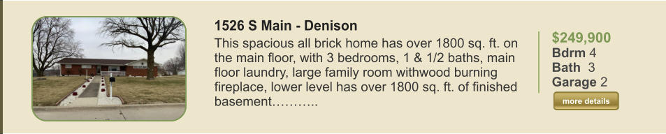 $249,900 Bdrm 4 Bath  3 Garage 2  more details more details 1526 S Main - Denison This spacious all brick home has over 1800 sq. ft. on the main floor, with 3 bedrooms, 1 & 1/2 baths, main floor laundry, large family room withwood burning fireplace, lower level has over 1800 sq. ft. of finished basement………..