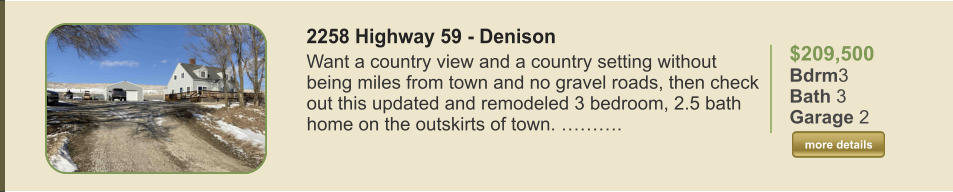 $209,500 Bdrm3 Bath 3 Garage 2  more details more details 2258 Highway 59 - Denison Want a country view and a country setting without being miles from town and no gravel roads, then check out this updated and remodeled 3 bedroom, 2.5 bath home on the outskirts of town. ……….