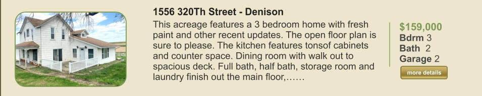 $159,000 Bdrm 3 Bath  2 Garage 2  more details more details 1556 320Th Street - Denison This acreage features a 3 bedroom home with fresh paint and other recent updates. The open floor plan is sure to please. The kitchen features tonsof cabinets and counter space. Dining room with walk out to spacious deck. Full bath, half bath, storage room and laundry finish out the main floor,……