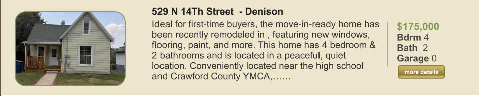 $175,000 Bdrm 4 Bath  2 Garage 0  more details more details 529 N 14Th Street  - Denison Ideal for first-time buyers, the move-in-ready home has been recently remodeled in , featuring new windows, flooring, paint, and more. This home has 4 bedroom & 2 bathrooms and is located in a peaceful, quiet location. Conveniently located near the high school and Crawford County YMCA,……