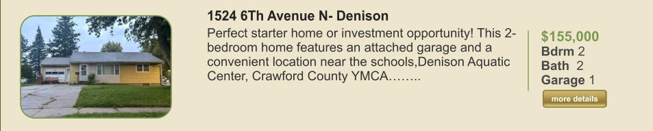 $155,000 Bdrm 2 Bath  2 Garage 1  more details more details 1524 6Th Avenue N- Denison Perfect starter home or investment opportunity! This 2-bedroom home features an attached garage and a convenient location near the schools,Denison Aquatic Center, Crawford County YMCA……..
